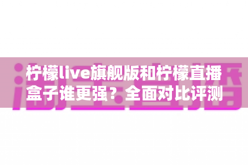 柠檬live旗舰版和柠檬直播盒子谁更强？全面对比评测帮你选出最适合自己的直播工具