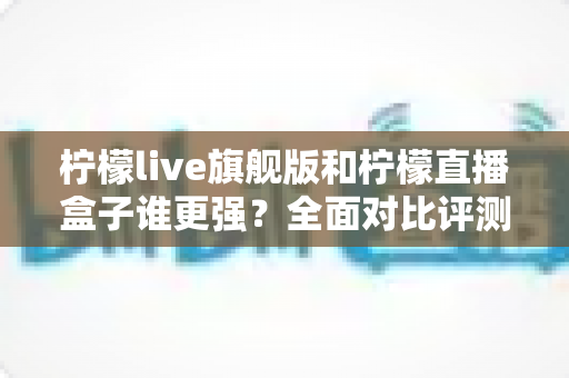 柠檬live旗舰版和柠檬直播盒子谁更强？全面对比评测帮你选出最适合自己的直播工具