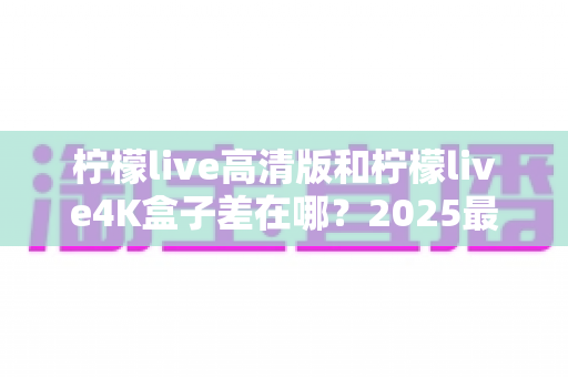 柠檬live高清版和柠檬live4K盒子差在哪？2025最新选购指南：画质、配置、价格全方位对比帮你选对不踩坑