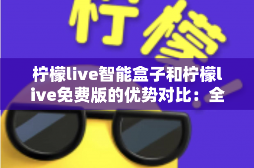 柠檬live智能盒子和柠檬live免费版的优势对比：全面解析两者差异，帮你选对家庭观影方案
