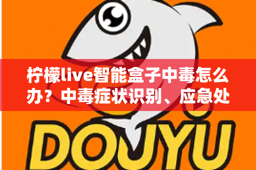 柠檬live智能盒子中毒怎么办?中毒症状识别、应急处理与日常防护全攻略 柠檬live智能盒子中毒怎么办?中毒症状识别、应急处理与日常防护全攻略
