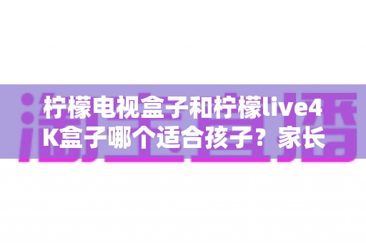 柠檬电视盒子和柠檬live4K盒子哪个适合孩子?家长必看的深度选购指南与使用建议 柠檬电视盒子和柠檬live4K盒子哪个适合孩子?家长必看的深度选购指南与使用建议