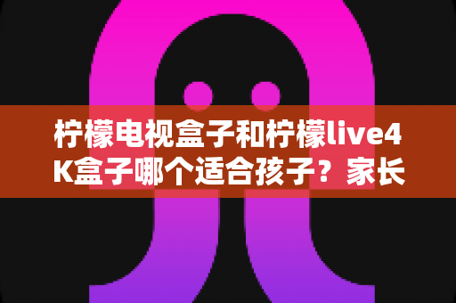 柠檬电视盒子和柠檬live4K盒子哪个适合孩子?家长必看的深度选购指南与使用建议 柠檬电视盒子和柠檬live4K盒子哪个适合孩子?家长必看的深度选购指南与使用建议