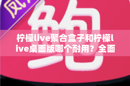 柠檬live聚合盒子和柠檬live桌面版哪个耐用?全面解析与选购建议助你做出明智选择 柠檬live聚合盒子和柠檬live桌面版哪个耐用?全面解析与选购建议助你做出明智选择