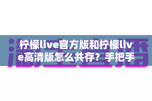 柠檬live官方版和柠檬live高清版怎么共存?手把手教你双版本安装与流畅使用全攻略 柠檬live官方版和柠檬live高清版怎么共存?手把手教你双版本安装与流畅使用全攻略