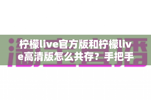柠檬live官方版和柠檬live高清版怎么共存？手把手教你双版本安装与流畅使用全攻略