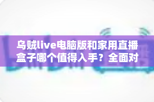 乌贼live电脑版和家用直播盒子哪个值得入手？全面对比帮你选出最优直播方案