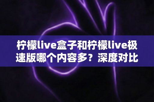 柠檬live盒子和柠檬live极速版哪个内容多？深度对比全解析，帮你选对版本更省心