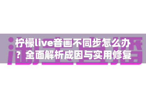 柠檬live音画不同步怎么办？全面解析成因与实用修复指南