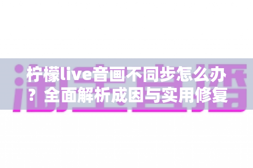 柠檬live音画不同步怎么办？全面解析成因与实用修复指南