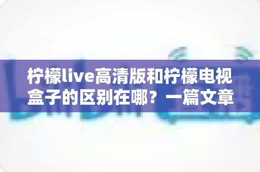 柠檬live高清版和柠檬电视盒子的区别在哪?一篇文章帮你彻底搞懂选哪个更划算 柠檬live高清版和柠檬电视盒子的区别在哪?一篇文章帮你彻底搞懂选哪个更划算