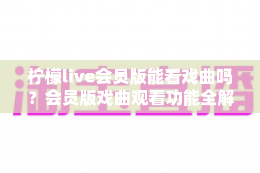 柠檬live会员版能看戏曲吗？会员版戏曲观看功能全解析与实用观剧指南