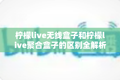 柠檬live无线盒子和柠檬live聚合盒子的区别全解析：一文读懂，帮你选对家庭观影神器
