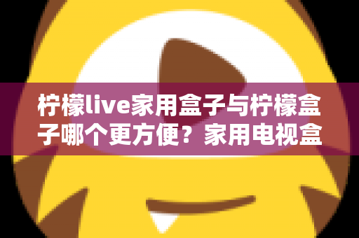 柠檬live家用盒子与柠檬盒子哪个更方便?家用电视盒子深度对比与选购全指南 柠檬live家用盒子与柠檬盒子哪个更方便?家用电视盒子深度对比与选购全指南