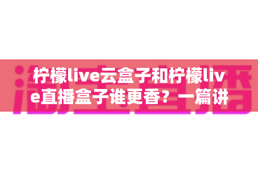 柠檬live云盒子和柠檬live直播盒子谁更香？一篇讲透核心差异的深度选购指南