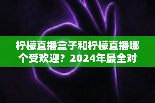 柠檬直播盒子和柠檬直播哪个受欢迎？2024年最全对比评测与使用指南