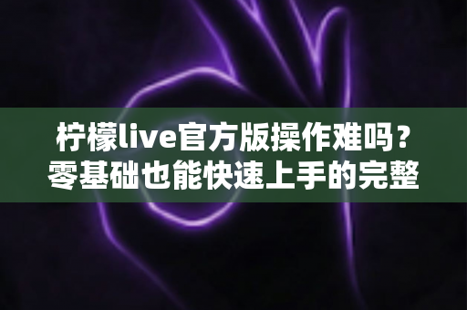 柠檬live官方版操作难吗?零基础也能快速上手的完整操作指南 柠檬live官方版操作难吗?零基础也能快速上手的完整操作指南