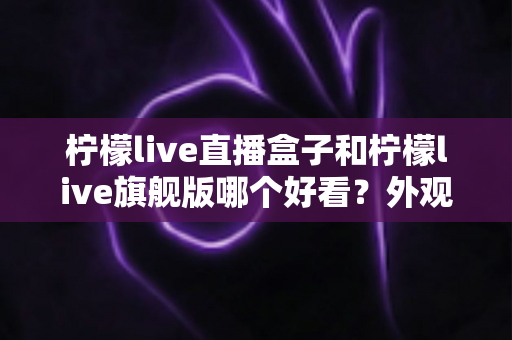 柠檬live直播盒子和柠檬live旗舰版哪个好看?外观设计、界面颜值与使用体验全面对比评测指南 柠檬live直播盒子和柠檬live旗舰版哪个好看?外观设计、界面颜值与使用体验全面对比评测指南