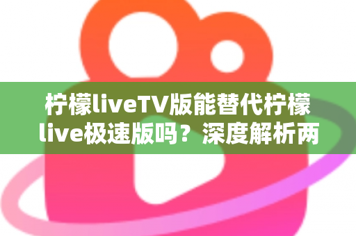 柠檬liveTV版能替代柠檬live极速版吗？深度解析两大版本差异与选择全攻略
