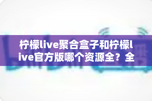 柠檬live聚合盒子和柠檬live官方版哪个资源全？全方位深度对比解析，帮你选对版本不踩坑