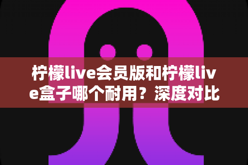 柠檬live会员版和柠檬live盒子哪个耐用？深度对比使用寿命，帮你选对不花冤枉钱