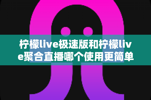 柠檬live极速版和柠檬live聚合直播哪个使用更简单？深度对比评测帮你快速做出选择