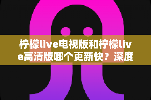 柠檬live电视版和柠檬live高清版哪个更新快?深度对比助你选对版本 柠檬live电视版和柠檬live高清版哪个更新快?深度对比助你选对版本