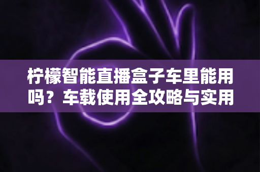 柠檬智能直播盒子车里能用吗？车载使用全攻略与实用技巧大揭秘