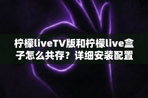 柠檬liveTV版和柠檬live盒子怎么共存？详细安装配置与使用全攻略
