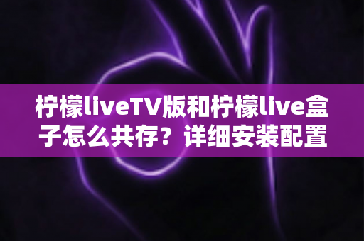 柠檬liveTV版和柠檬live盒子怎么共存？详细安装配置与使用全攻略
