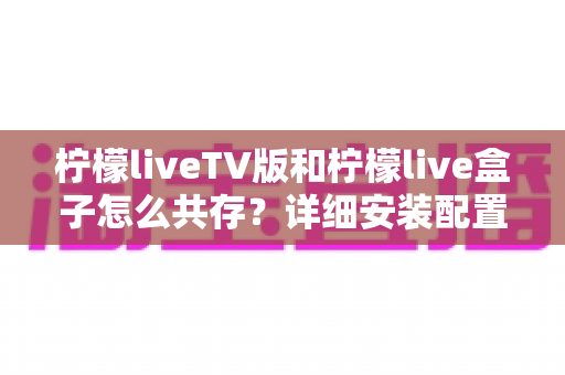 柠檬liveTV版和柠檬live盒子怎么共存？详细安装配置与使用全攻略
