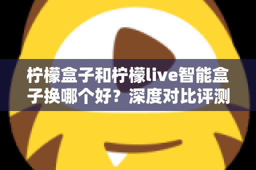 柠檬盒子和柠檬live智能盒子换哪个好？深度对比评测与2025选购避坑指南全解析