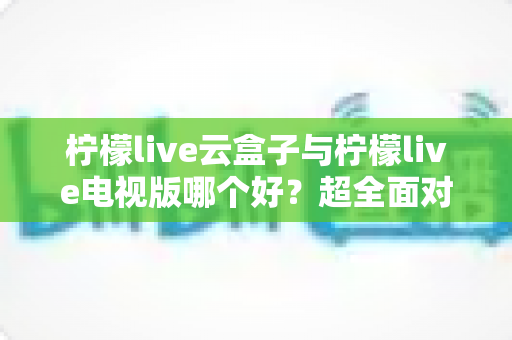 柠檬live云盒子与柠檬live电视版哪个好?超全面对比评测,帮你一步选对专属观影方案 柠檬live云盒子与柠檬live电视版哪个好?超全面对比评测,帮你一步选对专属观影方案