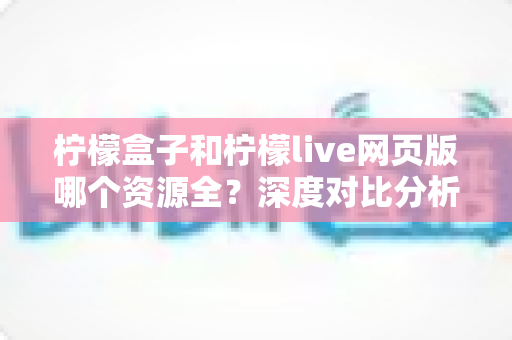 柠檬盒子和柠檬live网页版哪个资源全？深度对比分析帮你找到最全资源平台