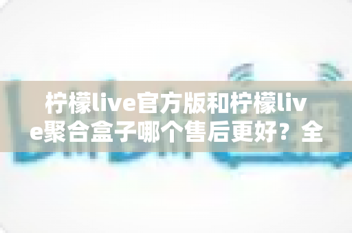 柠檬live官方版和柠檬live聚合盒子哪个售后更好？全方位售后对比深度解析，帮您选购不踩坑