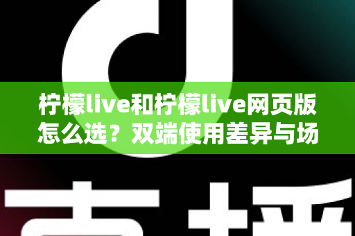 柠檬live和柠檬live网页版怎么选？双端使用差异与场景化选择指南