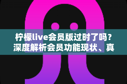 柠檬live会员版过时了吗？深度解析会员功能现状、真实价值与去留建议