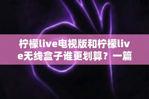 柠檬live电视版和柠檬live无线盒子谁更划算?一篇帮你算清成本账的深度选购指南 柠檬live电视版和柠檬live无线盒子谁更划算?一篇帮你算清成本账的深度选购指南