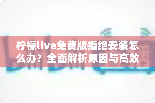 柠檬live免费版拒绝安装怎么办？全面解析原因与高效解决方案指南