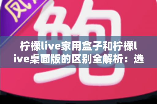 柠檬live家用盒子和柠檬live桌面版的区别全解析:选对版本让直播事半功倍 柠檬live家用盒子和柠檬live桌面版的区别全解析:选对版本让直播事半功倍