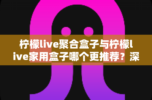 柠檬live聚合盒子与柠檬live家用盒子哪个更推荐？深度对比评测帮你选对不选贵