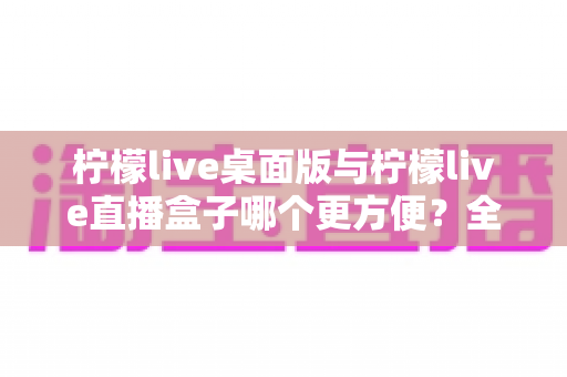 柠檬live桌面版与柠檬live直播盒子哪个更方便?全面对比帮你选出最适合的使用方案 柠檬live桌面版与柠檬live直播盒子哪个更方便?全面对比帮你选出最适合的使用方案