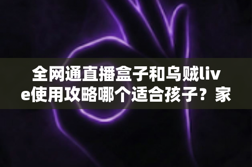 全网通直播盒子和乌贼live使用攻略哪个适合孩子？家长必读的全面对比与安全选择指南