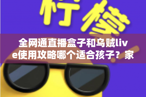 全网通直播盒子和乌贼live使用攻略哪个适合孩子？家长必读的全面对比与安全选择指南