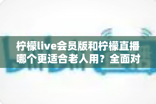 柠檬live会员版和柠檬直播哪个更适合老人用?全面对比分析与实用选择指南 柠檬live会员版和柠檬直播哪个更适合老人用?全面对比分析与实用选择指南