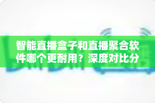 智能直播盒子和直播聚合软件哪个更耐用?深度对比分析与实用选购指南 智能直播盒子和直播聚合软件哪个更耐用?深度对比分析与实用选购指南