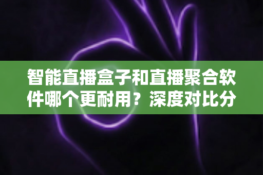 智能直播盒子和直播聚合软件哪个更耐用？深度对比分析与实用选购指南