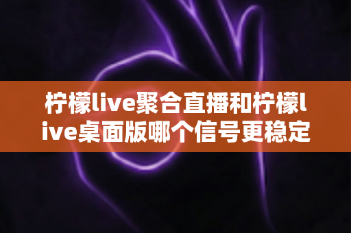 柠檬live聚合直播和柠檬live桌面版哪个信号更稳定？全面对比分析与实用指南