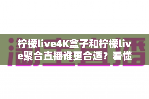 柠檬live4K盒子和柠檬live聚合直播谁更合适？看懂这份对比指南再选不后悔
