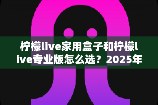 柠檬live家用盒子和柠檬live专业版怎么选?2025年最全选购指南帮你做出明智决定 柠檬live家用盒子和柠檬live专业版怎么选?2025年最全选购指南帮你做出明智决定